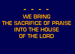 WE BRING
THE SACRIFICE 0F PRAISE
INTO THE HOUSE
OF THE LORD