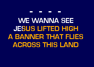 WE WANNA SEE
JESUS LIFTED HIGH
A BANNER THAT FLIES
ACROSS THIS LAND