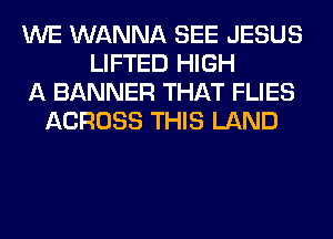 WE WANNA SEE JESUS
LIFTED HIGH
A BANNER THAT FLIES
ACROSS THIS LAND