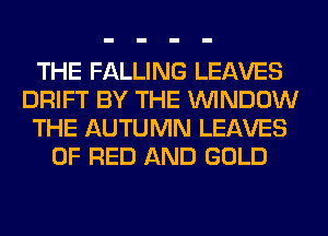THE FALLING LEAVES
DRIFT BY THE WINDOW
THE AUTUMN LEAVES
OF RED AND GOLD
