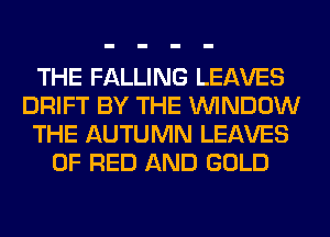 THE FALLING LEAVES
DRIFT BY THE WINDOW
THE AUTUMN LEAVES
OF RED AND GOLD