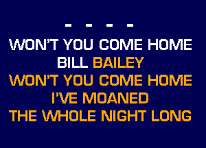 WON'T YOU COME HOME
BILL BAILEY
WON'T YOU COME HOME
I'VE MOANED
THE WHOLE NIGHT LONG