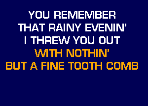 YOU REMEMBER
THAT RAINY EVENIN'
I THREW YOU OUT
WITH NOTHIN'
BUT A FINE TOOTH COMB