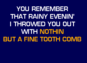 YOU REMEMBER
THAT RAINY EVENIN'
I THROWED YOU OUT
WITH NOTHIN
BUT A FINE TOOTH COMB