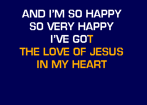 AND I'M SO HAPPY
SO VERY HAPPY
PVE GOT
THE LOVE OF JESUS
IN MY HEART