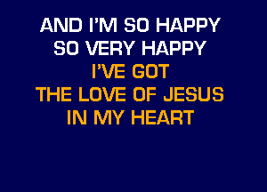 AND I'M SO HAPPY
SO VERY HAPPY
PVE GOT
THE LOVE OF JESUS
IN MY HEART