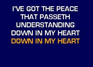 I'VE GOT THE PEACE
THAT PASSETH
UNDERSTANDING
DOWN IN MY HEART
DOWN IN MY HEART
