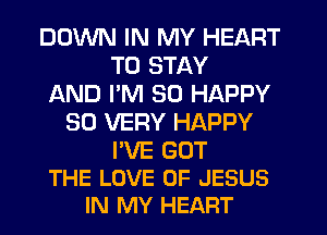 DOWN IN MY HEART
TO STAY
AND PM SO HAPPY
SO VERY HAPPY
I'VE GOT
THE LOVE OF JESUS
IN MY HEART
