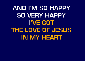 AND I'M SO HAPPY
SO VERY HAPPY
PVE GOT
THE LOVE OF JESUS
IN MY HEART