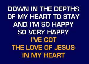 DOWN IN THE DEPTHS
OF MY HEART TO STAY
AND I'M SO HAPPY
SO VERY HAPPY
I'VE GOT
THE LOVE OF JESUS
IN MY HEART