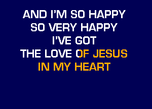 AND I'M SO HAPPY
SO VERY HAPPY
PVE GOT
THE LOVE OF JESUS
IN MY HEART
