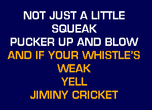 NOT JUST A LITTLE
SGUEAK
FUCKER UP AND BLOW
AND IF YOUR VVHISTLE'S
WEAK
YELL
JIMINY CRICKET