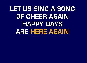 LET US SING A SONG
UP CHEER AGAIN
HAPPY DAYS

ARE HERE AGAIN