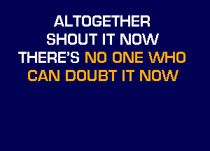 ALTOGETHER
SHOUT IT NOW
THERE'S NO ONE WHO
CAN DOUBT IT NOW