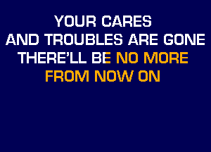 YOUR CARES
AND TROUBLES ARE GONE
THERE'LL BE NO MORE
FROM NOW ON