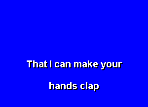 That I can make your

hands clap