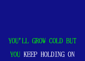 YOUIL GROW COLD BUT
YOU KEEP HOLDING 0N