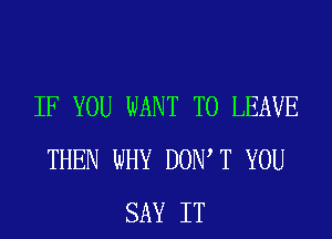 IF YOU WANT TO LEAVE
THEN WHY DOW T YOU
SAY IT