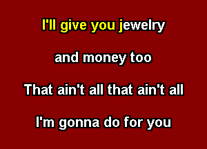 I'll give you jewelry
and money too

That ain't all that ain't all

I'm gonna do for you