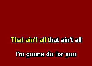 That ain't all that ain't all

I'm gonna do for you