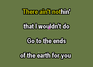 There ain't nothin'
that I wouldn't do

Go to the ends

of the (earth for you