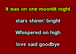 It was on one moonlit night

stars shinin' bright

Whispered on high

love said goodbye