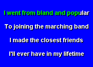 I went from bland and popular
To joining the marching band
I made the closest friends

I'll ever have in my lifetime