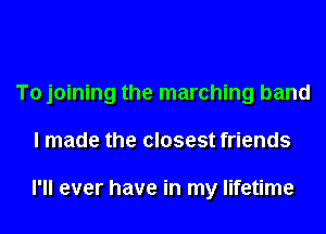 To joining the marching band
I made the closest friends

I'll ever have in my lifetime