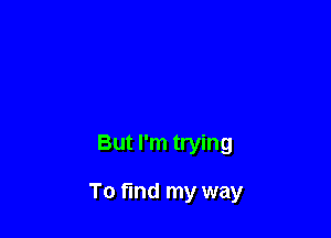 But I'm trying

To find my way