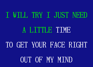 I WILL TRY I JUST NEED
A LITTLE TIME

TO GET YOUR FACE RIGHT
OUT OF MY MIND