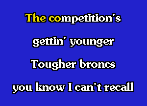 The competition's
gettin' younger
Tougher broncs

you know I can't recall