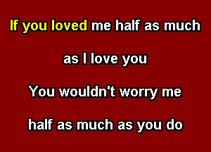 If you loved me half as much
as I love you

You wouldn't worry me

half as much as you do