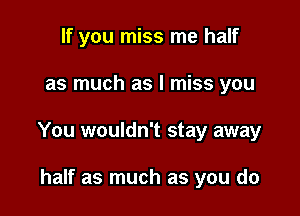 If you miss me half

as much as I miss you

You wouldn't stay away

half as much as you do