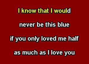 I know that I would

never be this blue

if you only loved me half

as much as I love you