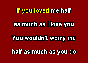 If you loved me half
as much as I love you

You wouldn't worry me

half as much as you do