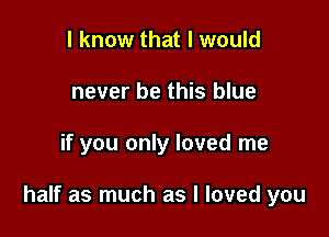 I know that I would
never be this blue

if you only loved me

half as much as I loved you