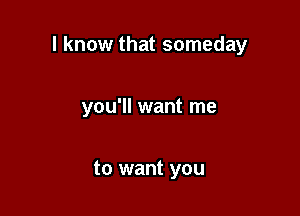 I know that someday

you'll want me

to want you