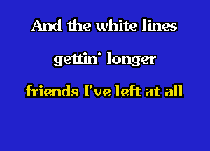 And the white lines

gettin' longer

friends I've left at all