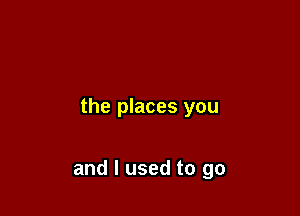the places you

and I used to go
