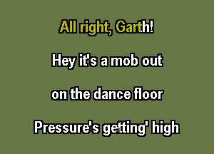 All right, Garth!
Hey ifs a mob out

on the dance floor

Pressure's getting' high