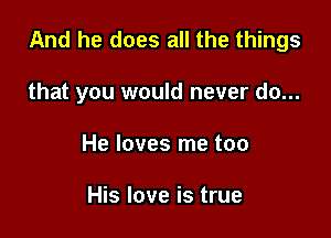 And he does all the things

that you would never do...
He loves me too

His love is true