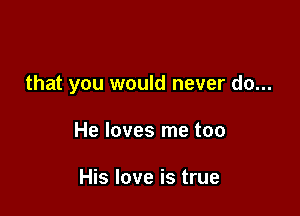that you would never do...

He loves me too

His love is true
