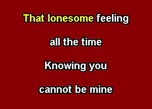 That lonesome feeling

all the time

Knowing you

cannot be mine