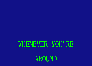 WHENEVER YOU, RE
AROUND