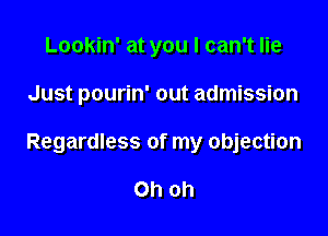 Lookin' at you I can't lie

Just pourin' out admission

Regardless of my objection

Oh oh