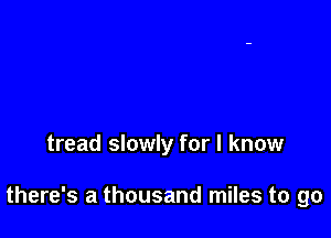 tread slowly for I know

there's a thousand miles to go