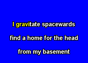 l gravitate spacewards

find a home for the head

from my basement