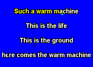 Such a warm maphine

This is the life
This is the ground

here comes the warm machine