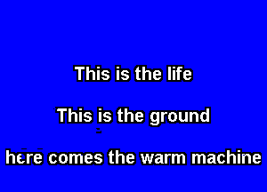 This is the life

This is the ground

here comes the warm machine