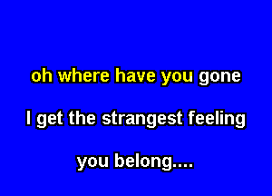 oh where have you gone

I get the strangest feeling

you belong....